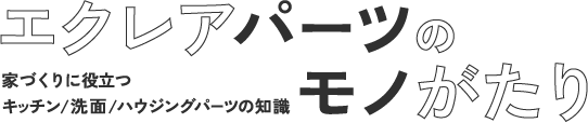 エクレアパーツの“モノ”がたり ～家づくりに役立つキッチンパーツ/ハウジングパーツの知識～